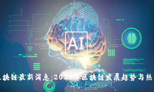 郑宇区块链最新消息：2023年区块链发展趋势与热点解读