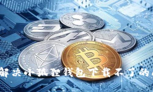 如何解决小狐狸钱包下载不了的问题？