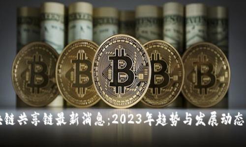 区块链共享链最新消息：2023年趋势与发展动态分析