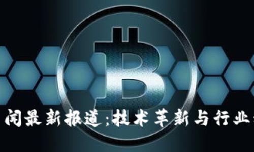 仙游区块链新闻最新报道：技术革新与行业动态齐头并进